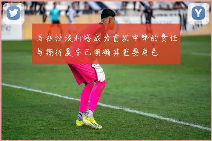 马祖拉谈科塔成为首发中锋的责任与期待夏季已明确其重要角色