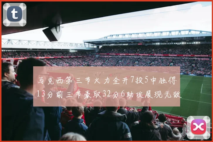 马克西第三节火力全开7投5中独得13分前三节豪取32分6助攻展现无敌续航