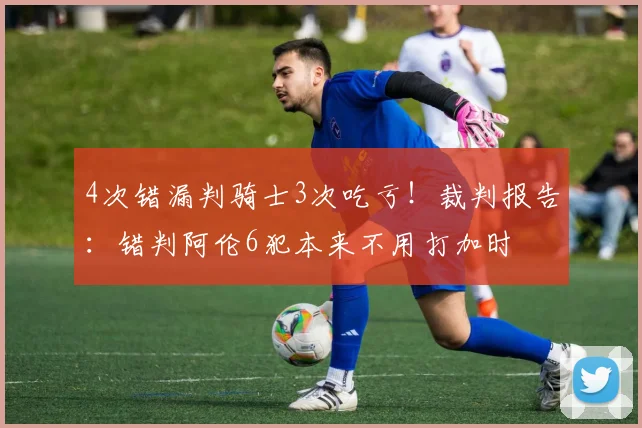 4次错漏判骑士3次吃亏！裁判报告：错判阿伦6犯本来不用打加时