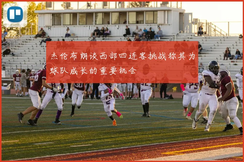 杰伦布朗谈西部四连客挑战称其为球队成长的重要机会
