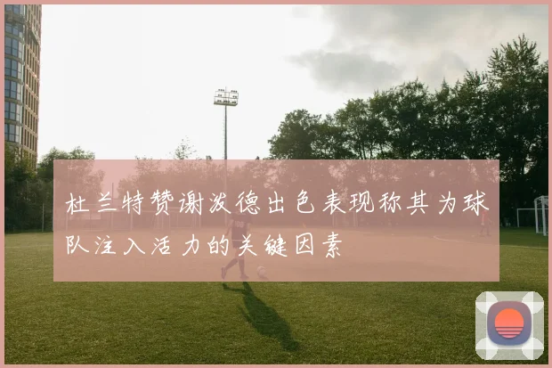 杜兰特赞谢泼德出色表现称其为球队注入活力的关键因素
