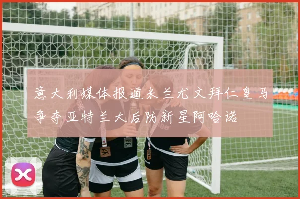 意大利媒体报道米兰尤文拜仁皇马争夺亚特兰大后防新星阿哈诺