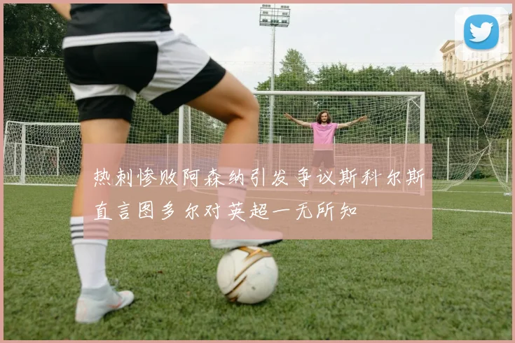 热刺惨败阿森纳引发争议斯科尔斯直言图多尔对英超一无所知