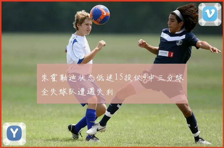 朱霍勒迪状态低迷15投仅4中三分球全失球队遭遇失利
