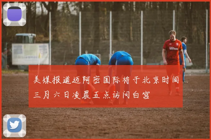 美媒报道迈阿密国际将于北京时间三月六日凌晨五点访问白宫