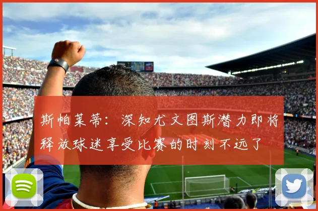 斯帕莱蒂：深知尤文图斯潜力即将释放球迷享受比赛的时刻不远了