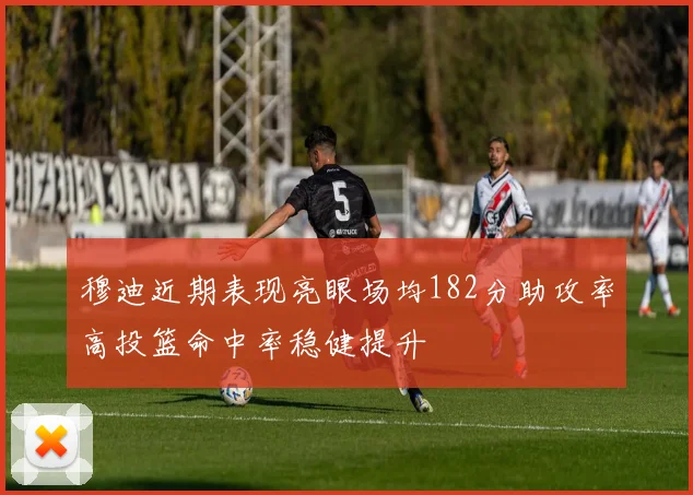 穆迪近期表现亮眼场均182分助攻率高投篮命中率稳健提升