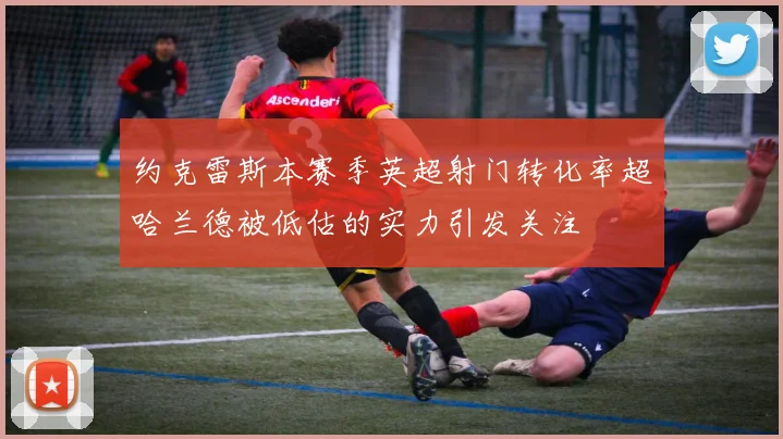 约克雷斯本赛季英超射门转化率超哈兰德被低估的实力引发关注